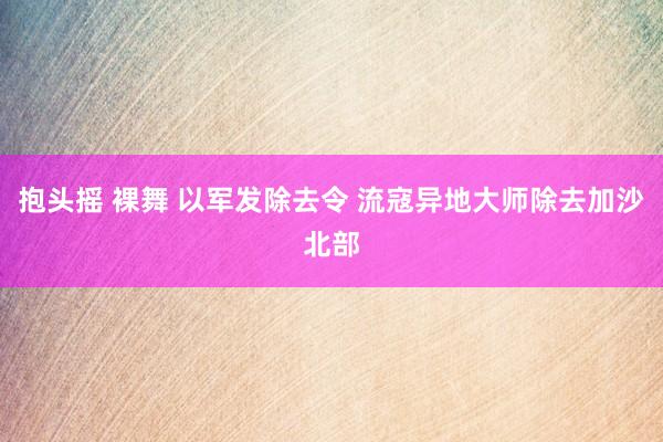 抱头摇 裸舞 以军发除去令 流寇异地大师除去加沙北部