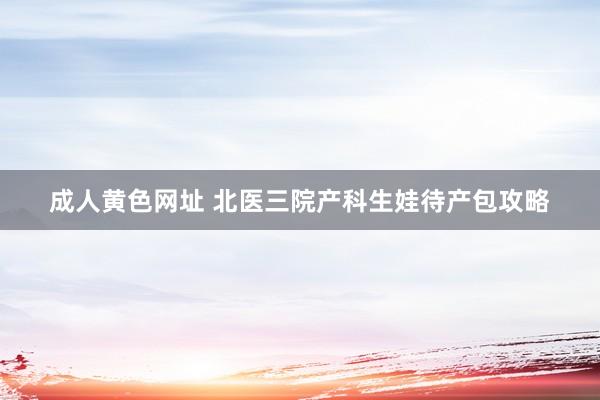 成人黄色网址 北医三院产科生娃待产包攻略