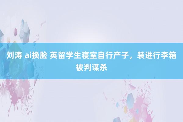 刘涛 ai换脸 英留学生寝室自行产子，装进行李箱被判谋杀