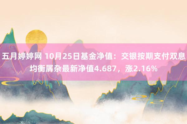 五月婷婷网 10月25日基金净值：交银按期支付双息均衡羼杂最新净值4.687，涨2.16%