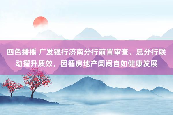 四色播播 广发银行济南分行前置审查、总分行联动擢升质效，因循房地产阛阓自如健康发展