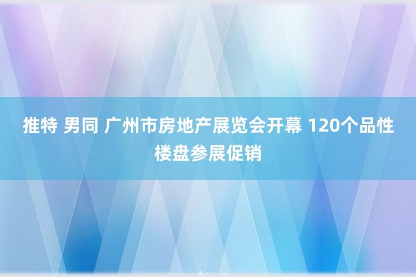 推特 男同 广州市房地产展览会开幕 120个品性楼盘参展促销