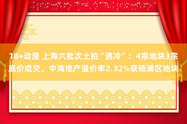 18+动漫 上海六批次土拍“遇冷”：4宗地块3宗底价成交，中海地产溢价率2.32%获杨浦区地块