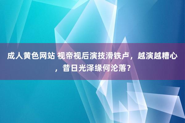 成人黄色网站 视帝视后演技滑铁卢，越演越糟心，昔日光泽缘何沦落？