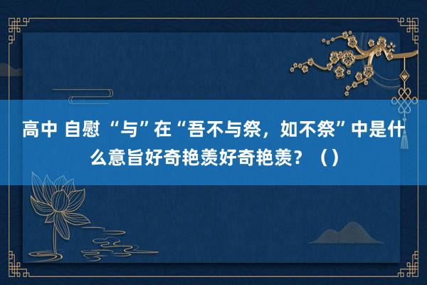 高中 自慰 “与”在“吾不与祭，如不祭”中是什么意旨好奇艳羡好奇艳羡？（）