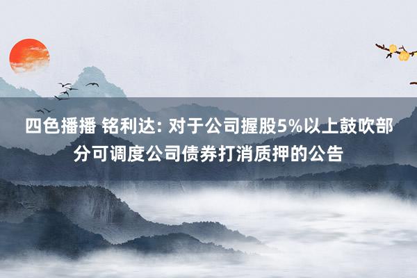 四色播播 铭利达: 对于公司握股5%以上鼓吹部分可调度公司债券打消质押的公告