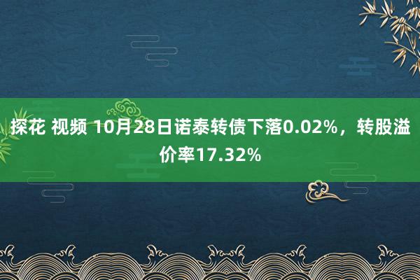 探花 视频 10月28日诺泰转债下落0.02%，转股溢价率17.32%