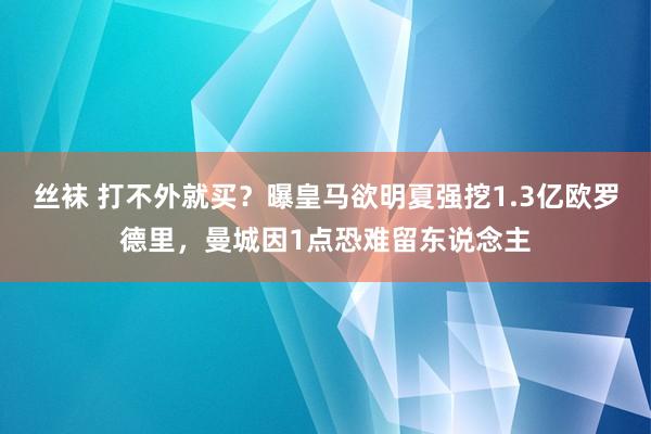 丝袜 打不外就买？曝皇马欲明夏强挖1.3亿欧罗德里，曼城因1点恐难留东说念主