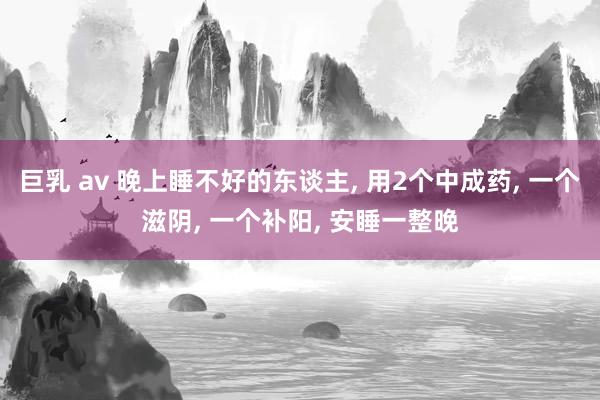 巨乳 av 晚上睡不好的东谈主， 用2个中成药， 一个滋阴， 一个补阳， 安睡一整晚