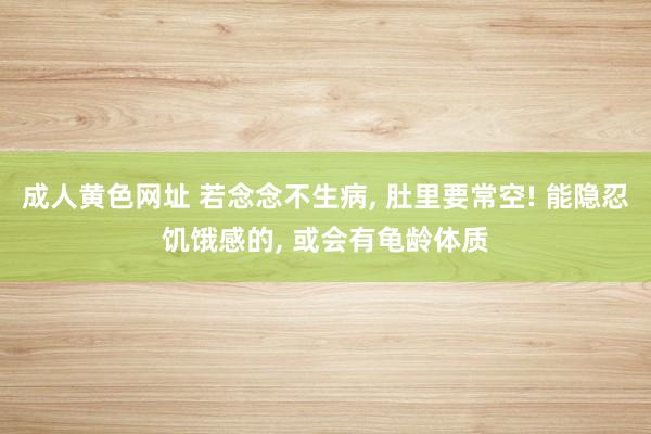 成人黄色网址 若念念不生病， 肚里要常空! 能隐忍饥饿感的， 或会有龟龄体质