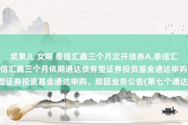 浆果儿 女同 泰信汇鑫三个月定开债券A，泰信汇鑫三个月定开债券C: 泰信汇鑫三个月依期通达债券型证券投资基金通达申购、赎回业务公告(第七个通达期)