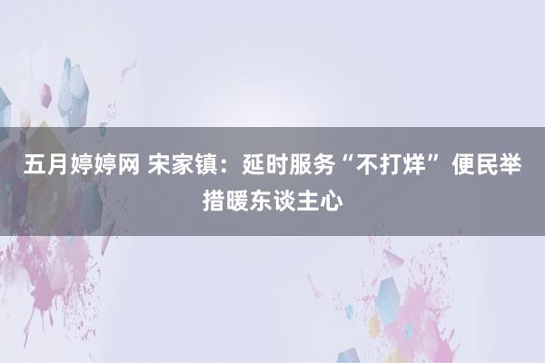 五月婷婷网 宋家镇：延时服务“不打烊” 便民举措暖东谈主心