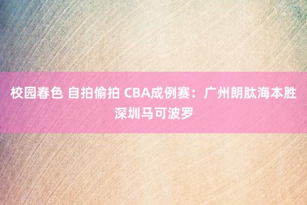 校园春色 自拍偷拍 CBA成例赛：广州朗肽海本胜深圳马可波罗