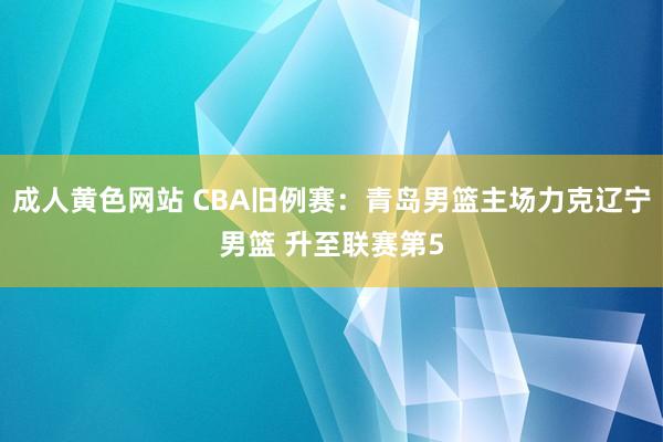 成人黄色网站 CBA旧例赛：青岛男篮主场力克辽宁男篮 升至联赛第5