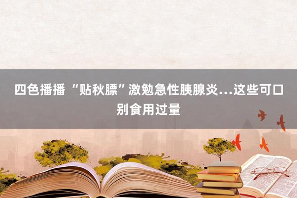 四色播播 “贴秋膘”激勉急性胰腺炎…这些可口别食用过量