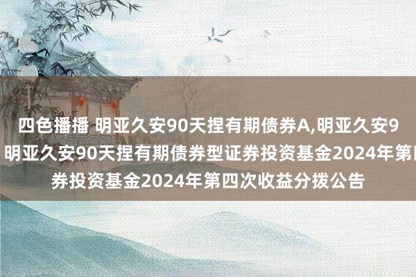 四色播播 明亚久安90天捏有期债券A，明亚久安90天捏有期债券C: 明亚久安90天捏有期债券型证券投资基金2024年第四次收益分拨公告