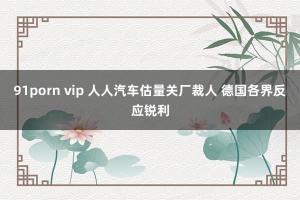 91porn vip 人人汽车估量关厂裁人 德国各界反应锐利