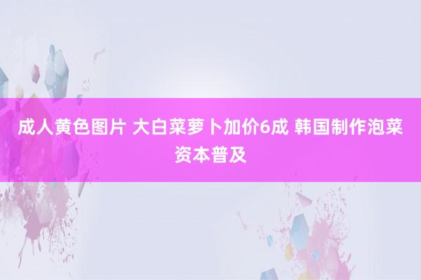 成人黄色图片 大白菜萝卜加价6成 韩国制作泡菜资本普及