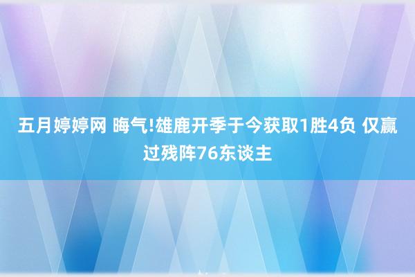 五月婷婷网 晦气!雄鹿开季于今获取1胜4负 仅赢过残阵76东谈主