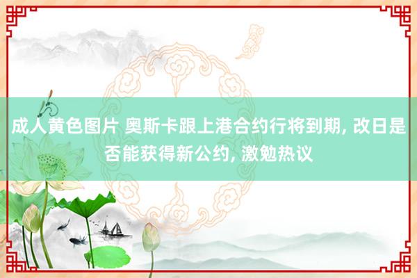 成人黄色图片 奥斯卡跟上港合约行将到期， 改日是否能获得新公约， 激勉热议