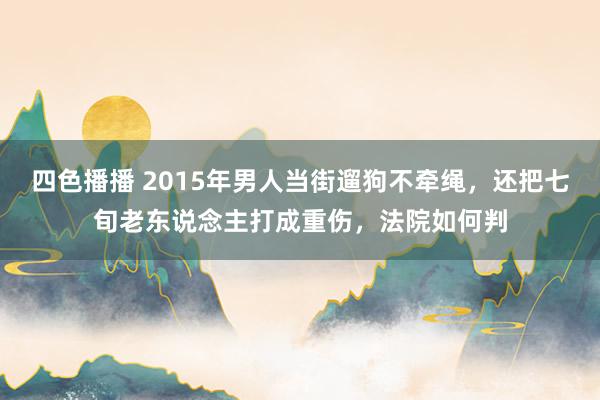 四色播播 2015年男人当街遛狗不牵绳，还把七旬老东说念主打成重伤，法院如何判