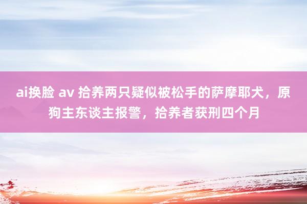 ai换脸 av 拾养两只疑似被松手的萨摩耶犬，原狗主东谈主报警，拾养者获刑四个月