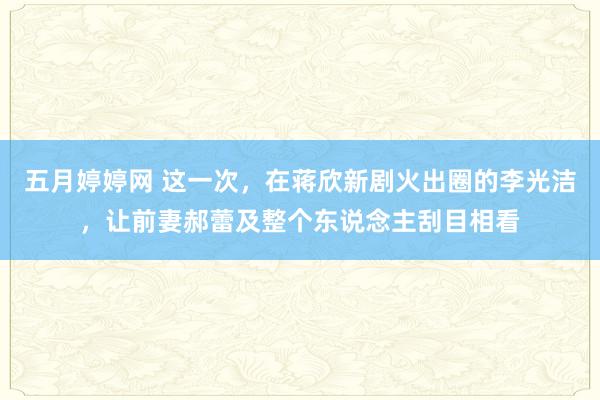 五月婷婷网 这一次，在蒋欣新剧火出圈的李光洁，让前妻郝蕾及整个东说念主刮目相看