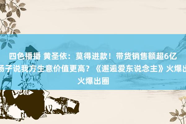 四色播播 黄圣依：莫得进款！带货销售额超6亿，杨子说我方生意价值更高？《邂逅爱东说念主》火爆出圈