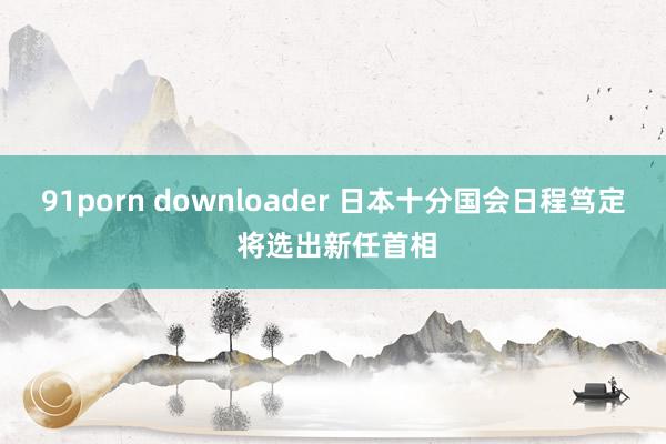 91porn downloader 日本十分国会日程笃定 将选出新任首相