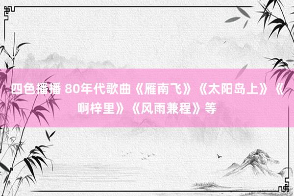 四色播播 80年代歌曲《雁南飞》《太阳岛上》《啊梓里》《风雨兼程》等