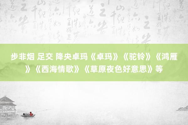 步非烟 足交 降央卓玛《卓玛》《驼铃》《鸿雁》《西海情歌》《草原夜色好意思》等