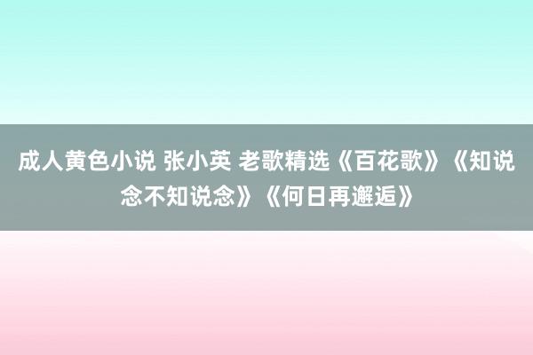 成人黄色小说 张小英 老歌精选《百花歌》《知说念不知说念》《何日再邂逅》