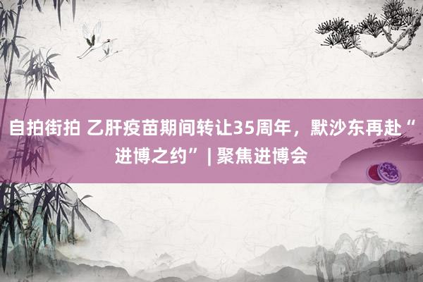 自拍街拍 乙肝疫苗期间转让35周年，默沙东再赴“进博之约” | 聚焦进博会