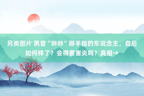 另类图片 夙昔“咔咔”掰手指的东说念主，自后如何样了？会得要害炎吗？真相→