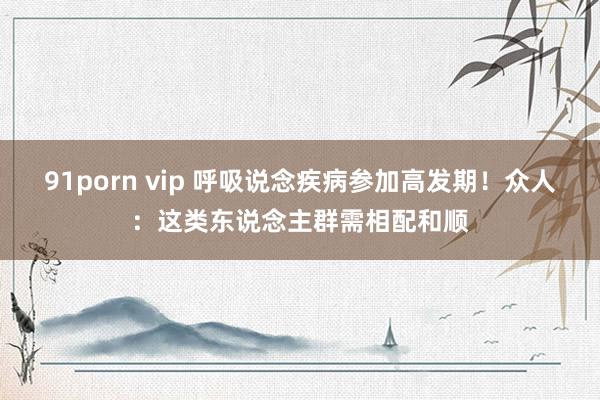 91porn vip 呼吸说念疾病参加高发期！众人：这类东说念主群需相配和顺