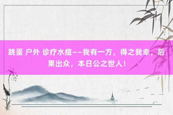 跳蛋 户外 诊疗水痘——我有一方，得之我幸，后果出众，本日公之世人！