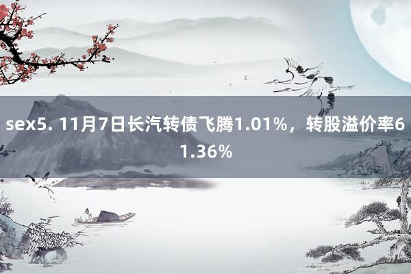 sex5. 11月7日长汽转债飞腾1.01%，转股溢价率61.36%