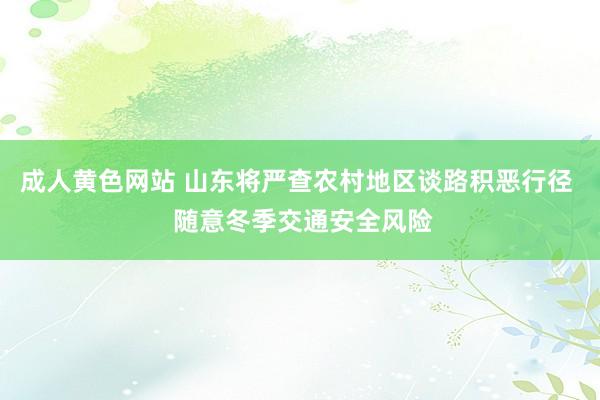 成人黄色网站 山东将严查农村地区谈路积恶行径  随意冬季交通安全风险