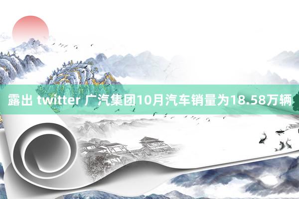 露出 twitter 广汽集团10月汽车销量为18.58万辆