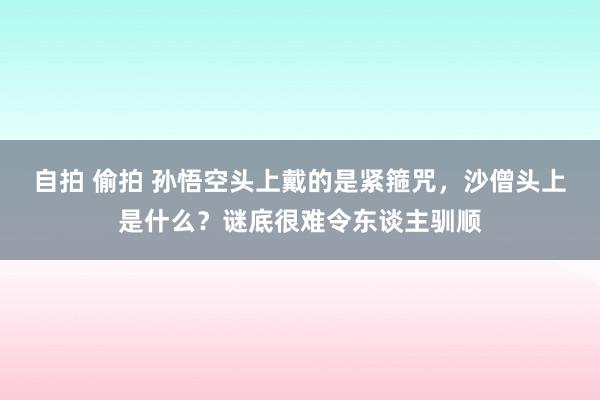 自拍 偷拍 孙悟空头上戴的是紧箍咒，沙僧头上是什么？谜底很难令东谈主驯顺