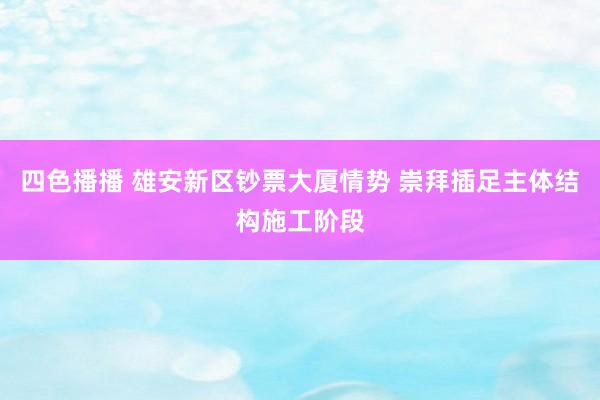 四色播播 雄安新区钞票大厦情势 崇拜插足主体结构施工阶段