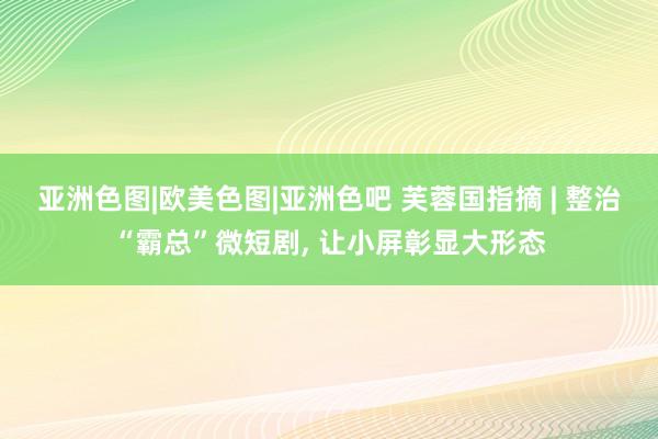 亚洲色图|欧美色图|亚洲色吧 芙蓉国指摘 | 整治“霸总”微短剧， 让小屏彰显大形态