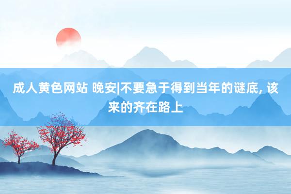 成人黄色网站 晚安|不要急于得到当年的谜底， 该来的齐在路上