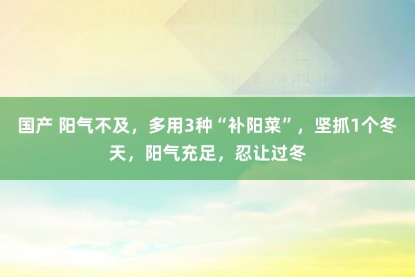 国产 阳气不及，多用3种“补阳菜”，坚抓1个冬天，阳气充足，忍让过冬