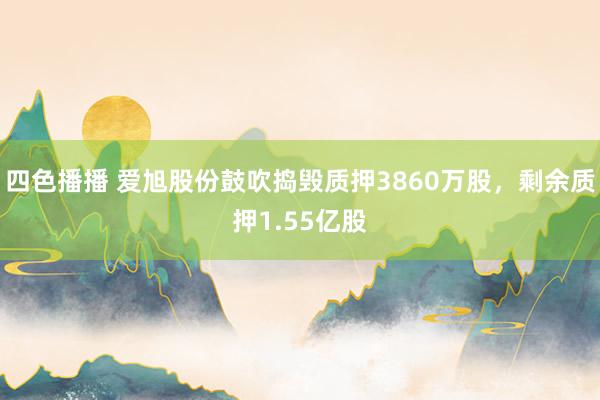 四色播播 爱旭股份鼓吹捣毁质押3860万股，剩余质押1.55亿股