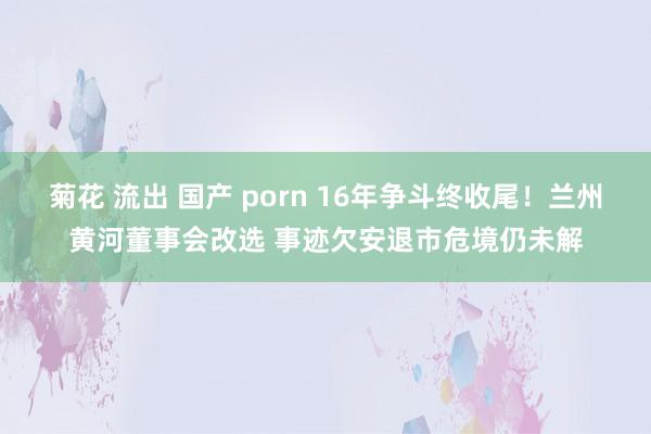 菊花 流出 国产 porn 16年争斗终收尾！兰州黄河董事会改选 事迹欠安退市危境仍未解