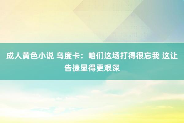 成人黄色小说 乌度卡：咱们这场打得很忘我 这让告捷显得更艰深