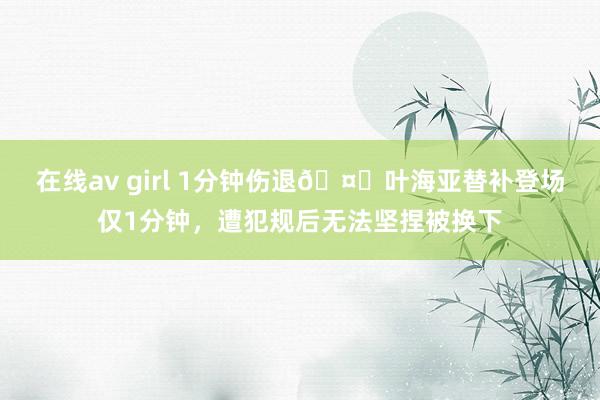 在线av girl 1分钟伤退🤕叶海亚替补登场仅1分钟，遭犯规后无法坚捏被换下