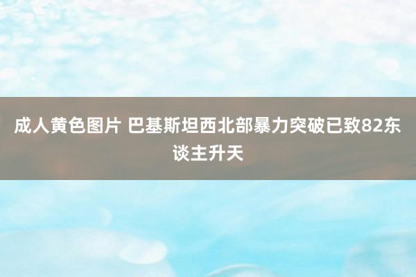 成人黄色图片 巴基斯坦西北部暴力突破已致82东谈主升天