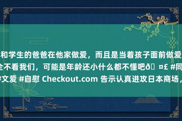 和学生的爸爸在他家做爱，而且是当着孩子面前做爱，太刺激了，孩子完全不看我们，可能是年龄还小什么都不懂吧🤣 #同城 #文爱 #自慰 Checkout.com 告示认真进攻日本商场，为全国业务布局再添一翼